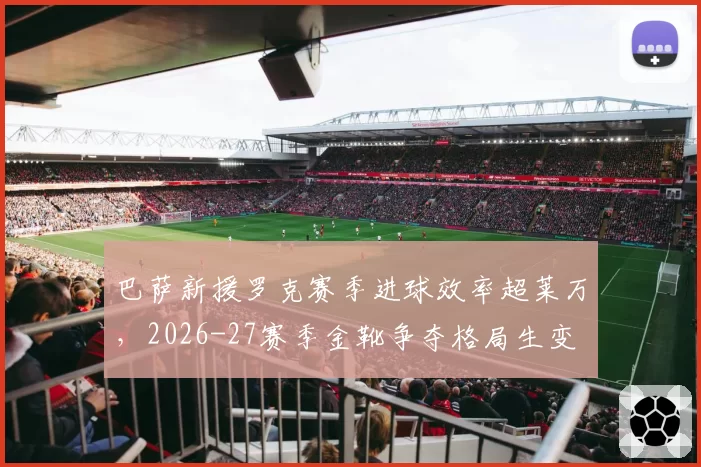 巴萨新援罗克赛季进球效率超莱万，2026-27赛季金靴争夺格局生变