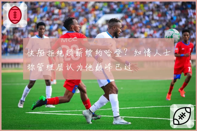快船拒绝顶薪续约哈登？知情人士称管理层认为他巅峰已过