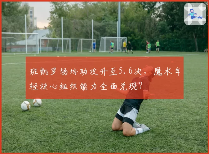 班凯罗场均助攻升至5.6次,魔术年轻核心组织能力全面兑现?