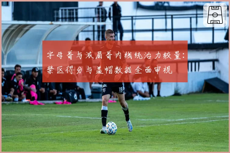 字母哥与浓眉哥内线统治力较量：禁区得分与盖帽数据全面审视
